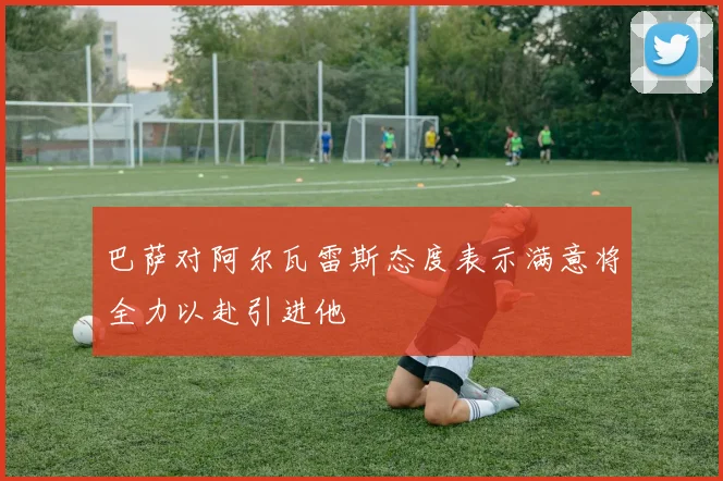 巴萨对阿尔瓦雷斯态度表示满意将全力以赴引进他