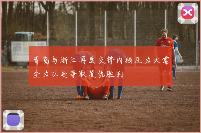青岛与浙江再度交锋内线压力大需全力以赴争取复仇胜利