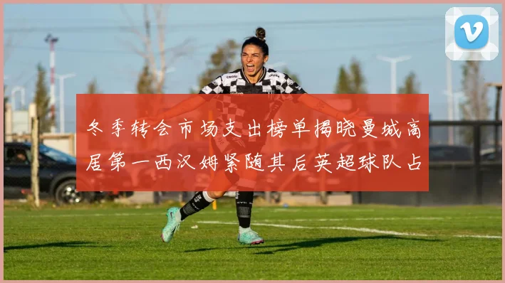 冬季转会市场支出榜单揭晓曼城高居第一西汉姆紧随其后英超球队占据五席