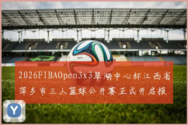 2026FIBAOpen3x3翠湖中心杯江西省萍乡市三人篮球公开赛正式开启报名通道