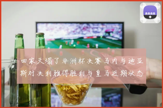 回家天塌了非洲杯决赛马内与迪亚斯对决利雅得胜利与皇马近期状态堪忧