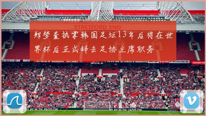 郑梦奎执掌韩国足坛13年后将在世界杯后正式辞去足协主席职务