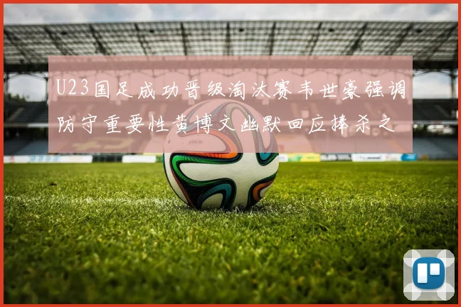 U23国足成功晋级淘汰赛韦世豪强调防守重要性黄博文幽默回应捧杀之说
