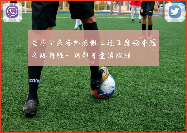 苦尽甘来塔帅感慨三连亚磨砺夺冠之路再胜一场即可登顶欧洲