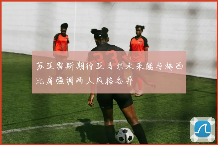 苏亚雷斯期待亚马尔未来能与梅西比肩强调两人风格各异
