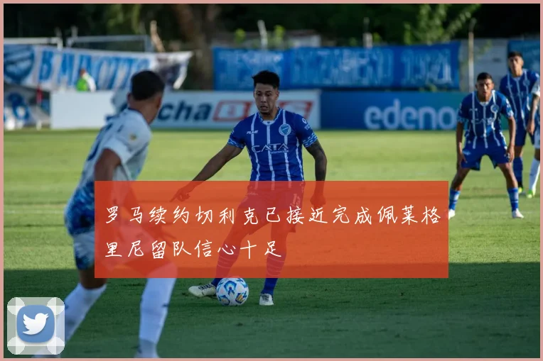 罗马续约切利克已接近完成佩莱格里尼留队信心十足