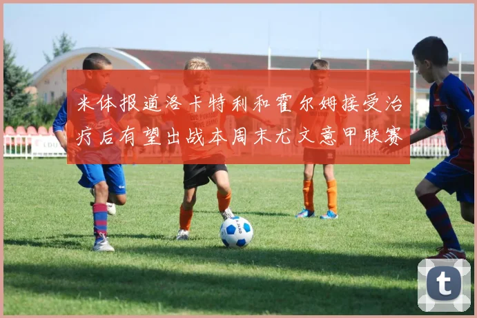 米体报道洛卡特利和霍尔姆接受治疗后有望出战本周末尤文意甲联赛