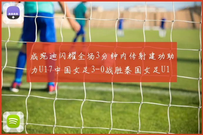 成宛迪闪耀全场3分钟内传射建功助力U17中国女足3-0战胜泰国女足U17