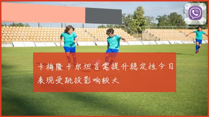 卡梅隆卡尔坦言需提升稳定性今日表现受跳投影响较大