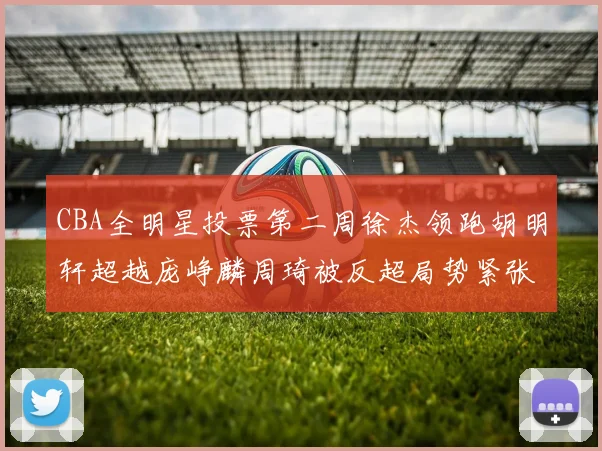 CBA全明星投票第二周徐杰领跑胡明轩超越庞峥麟周琦被反超局势紧张