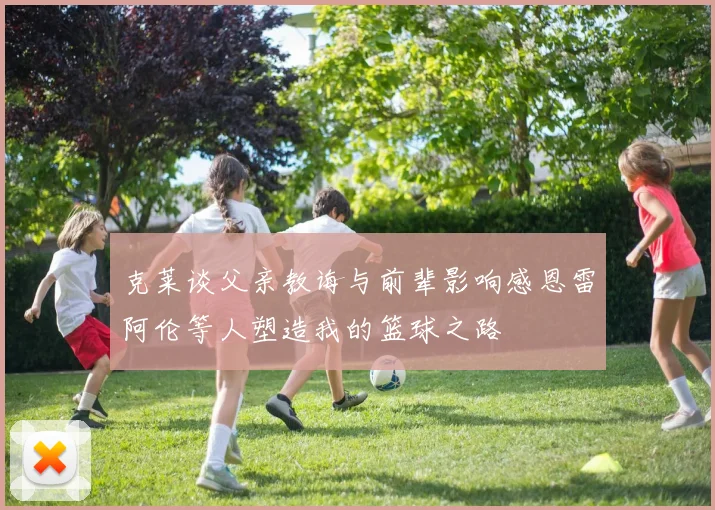 克莱谈父亲教诲与前辈影响感恩雷阿伦等人塑造我的篮球之路