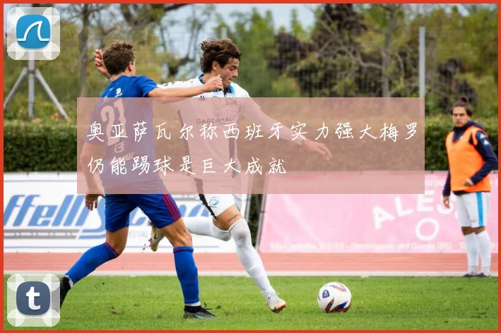 奥亚萨瓦尔称西班牙实力强大梅罗仍能踢球是巨大成就