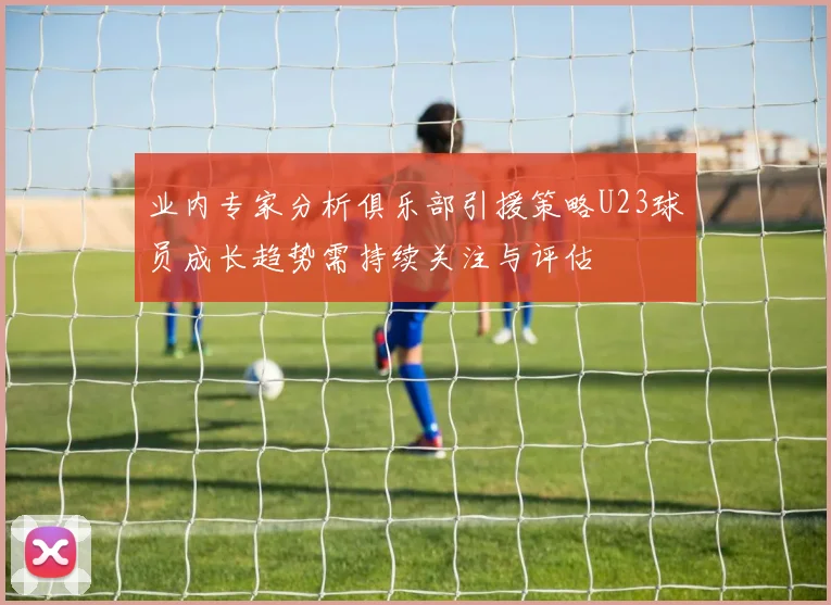 业内专家分析俱乐部引援策略U23球员成长趋势需持续关注与评估