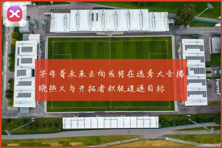 字母哥未来去向或将在选秀大会揭晓热火与开拓者积极追逐目标