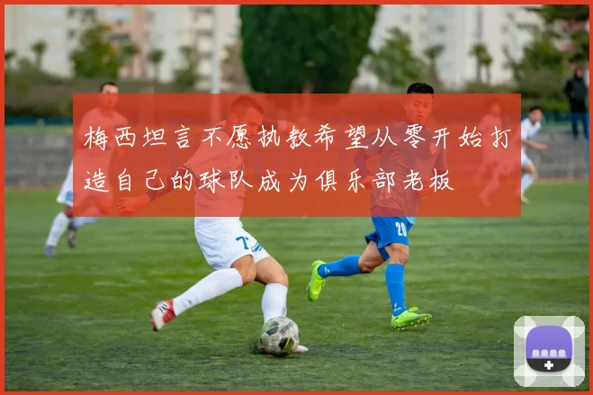 梅西坦言不愿执教希望从零开始打造自己的球队成为俱乐部老板