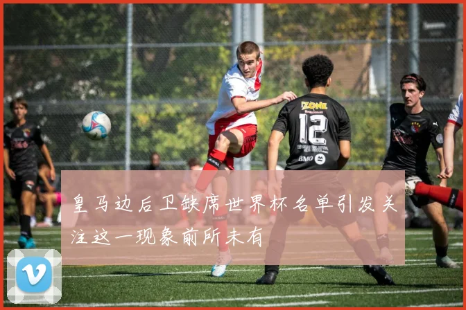 皇马边后卫缺席世界杯名单引发关注这一现象前所未有