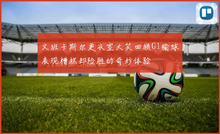 文班卡斯尔更衣室大笑回顾G1输球表现糟糕却险胜的奇妙体验