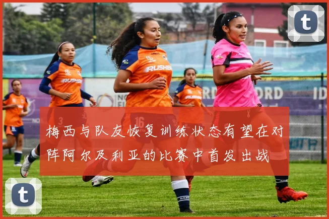 梅西与队友恢复训练状态有望在对阵阿尔及利亚的比赛中首发出战