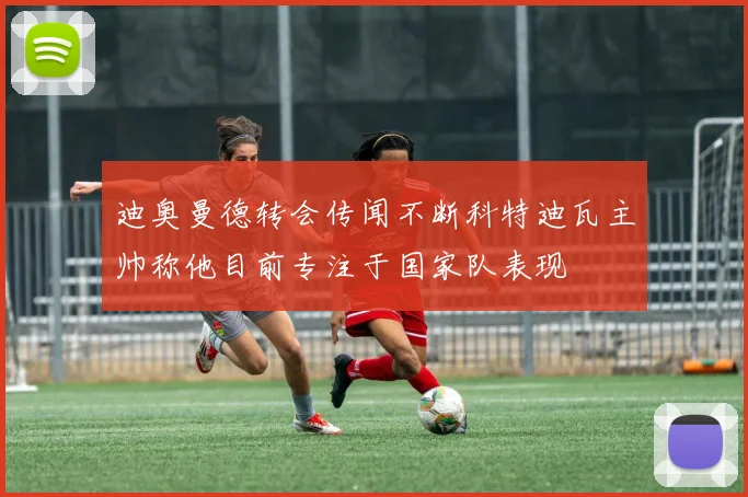 迪奥曼德转会传闻不断科特迪瓦主帅称他目前专注于国家队表现