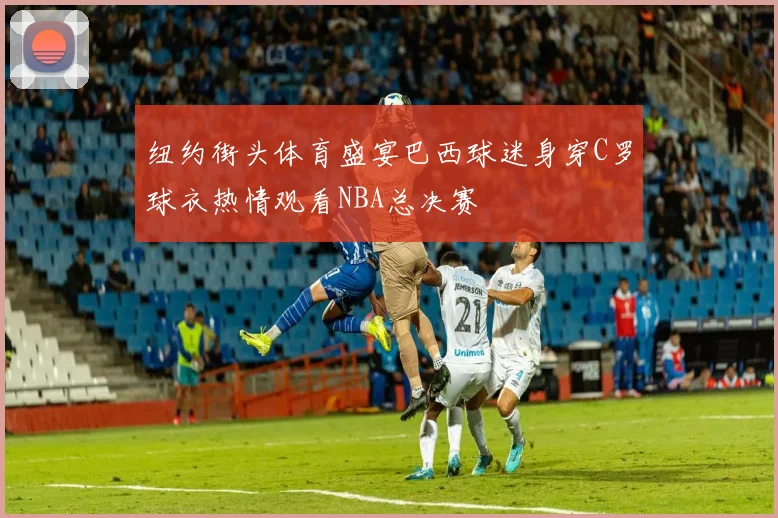 纽约街头体育盛宴巴西球迷身穿C罗球衣热情观看NBA总决赛