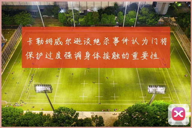 卡勒姆威尔逊谈绝杀事件认为门将保护过度强调身体接触的重要性