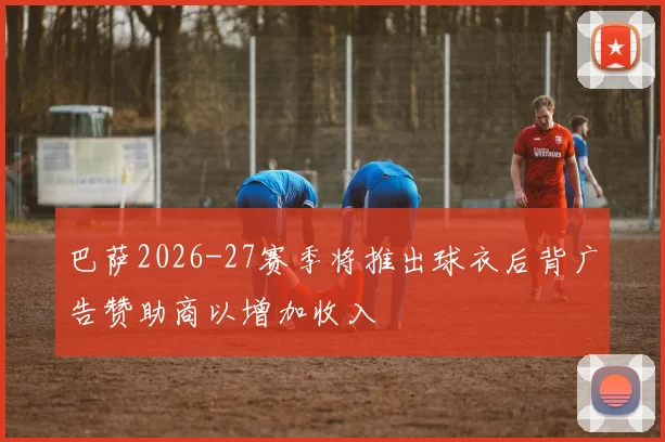 巴萨2026-27赛季将推出球衣后背广告赞助商以增加收入