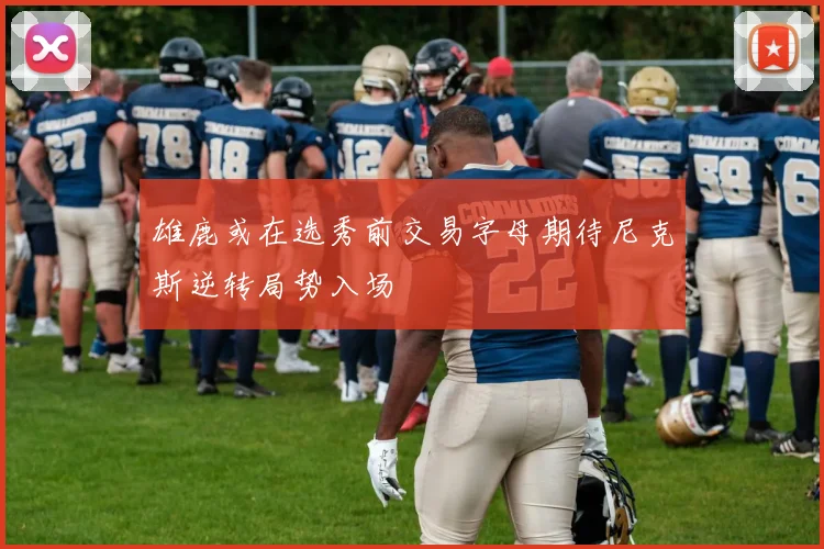雄鹿或在选秀前交易字母期待尼克斯逆转局势入场